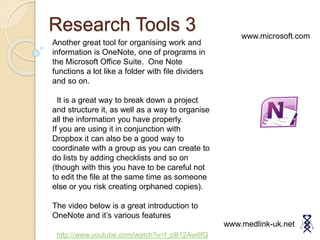 Research Tools 3
www.medlink-uk.net
www.microsoft.com
Another great tool for organising work and
information is OneNote, one of programs in
the Microsoft Office Suite. One Note
functions a lot like a folder with file dividers
and so on.
It is a great way to break down a project
and structure it, as well as a way to organise
all the information you have properly.
If you are using it in conjunction with
Dropbox it can also be a good way to
coordinate with a group as you can create to
do lists by adding checklists and so on
(though with this you have to be careful not
to edit the file at the same time as someone
else or you risk creating orphaned copies).
The video below is a great introduction to
OneNote and it’s various features
http://www.youtube.com/watch?v=f_pB12Aw6fQ
 