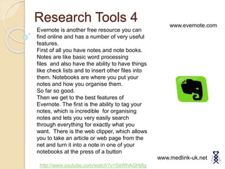 Research Tools 4
www.medlink-uk.net
www.evernote.com
Evernote is another free resource you can
find online and has a number of very useful
features.
First of all you have notes and note books.
Notes are like basic word processing
files and also have the ability to have things
like check lists and to insert other files into
them. Notebooks are where you put your
notes and how you organise them.
So far so good.
Then we get to the best features of
Evernote. The first is the ability to tag your
notes, which is incredible for organising
notes and lets you very easily search
through everything for exactly what you
want. There is the web clipper, which allows
you to take an article or web page from the
net and turn it into a note in one of your
notebooks at the press of a button
http://www.youtube.com/watch?v=SeWhAGHj8g
 