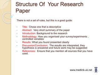 Structure Of Your Research
Paper
There is not a set of rules, but this is a good guide:
• Title: Chose one that is descriptive
• Abstract: Very short summary of the paper
• Introduction: Background to the research
• Methodology: How you organised your survey/experiments ,
controlled variables
• Results: What you found presented clearly
• Discussion/Conclusion: The results are interpreted, they
hypothesis is answered and future work may be suggested
• References: Ensure that you mention all sources that you have
used.
www.medlink-uk.net
 