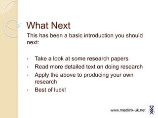 What Next
This has been a basic introduction you should
next:
• Take a look at some research papers
• Read more detailed text on doing research
• Apply the above to producing your own
research
• Best of luck!
www.medlink-uk.net
 