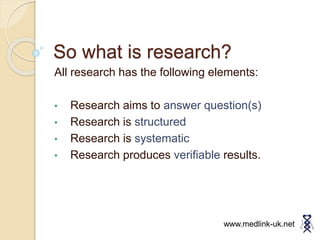 So what is research?
All research has the following elements:
• Research aims to answer question(s)
• Research is structured
• Research is systematic
• Research produces verifiable results.
www.medlink-uk.net
 