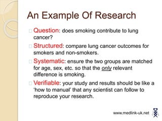 An Example Of Research
Question: does smoking contribute to lung
cancer?
Structured: compare lung cancer outcomes for
smokers and non-smokers.
Systematic: ensure the two groups are matched
for age, sex, etc. so that the only relevant
difference is smoking.
Verifiable: your study and results should be like a
‘how to manual’ that any scientist can follow to
reproduce your research.
www.medlink-uk.net
 