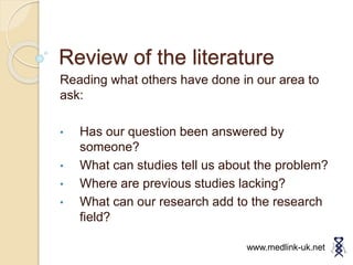 Review of the literature
Reading what others have done in our area to
ask:
• Has our question been answered by
someone?
• What can studies tell us about the problem?
• Where are previous studies lacking?
• What can our research add to the research
field?
www.medlink-uk.net
 
