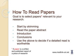 How To Read Papers
Goal is to select papers* relevant to your
research:
• Start by skimming
• Read the paper abstract
• Introduction
• Conclusions
• Use the above to decide if a detailed read is
worthwhile
www.medlink-uk.net
* A paper is a written
and published report of
a piece of research
 