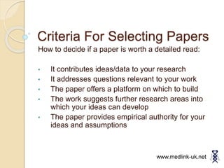 Criteria For Selecting Papers
How to decide if a paper is worth a detailed read:
• It contributes ideas/data to your research
• It addresses questions relevant to your work
• The paper offers a platform on which to build
• The work suggests further research areas into
which your ideas can develop
• The paper provides empirical authority for your
ideas and assumptions
www.medlink-uk.net
 