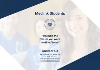 Contact Us
45 Twemlow Ave, Poole, UK
+44 2039 813 913
apply@medlinkstudents.com
www.medlinkstudents.com
"Become the
doctor you were
destined to be"
Medlink Students
 
