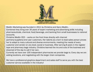 Medlin Marketing was founded in 2011 by Christine and Garry Medlin.
Combined they bring over 30 years of expert marketing and advertising skills including
pharmaceuticals, chemical, food/beverage, and banking from small businesses to national
accounts.
Christine Medlin CEO – works on the front lines directly with channel
partners/suppliers/end user customers. Her talents as a born to lead sales person proves
her to adapt to many cultural and diverse environments, meeting the needs of every
customer and vendor on any level, social or business. After serving 8 years in the register
tape and pharmacy bags industry, Christine learned the ins and outs of the business and
dreamed of the day to call it her own.
Currently we have over 100 independent pharmacies we provide bags to. Every day we are
adding locations, and negotiating with the larger chain companies.

We have a professional graphics department and sales staff to serve you with the best
customer service available in the industry!


                                                                                              1
 