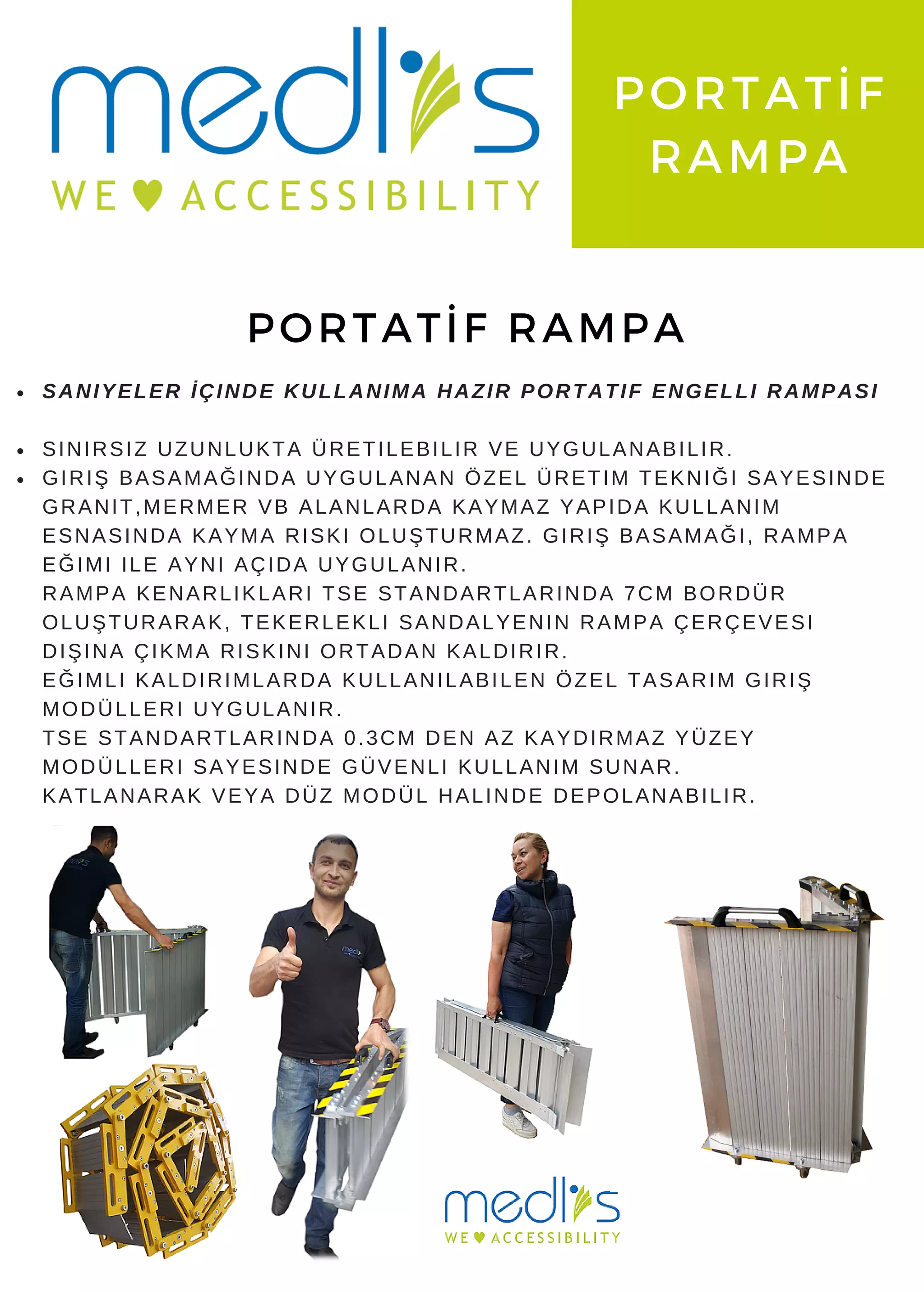www. medlis. com. tr
PORTATİF
RAMPA
PORTATİF RAMPA
SANIYELER İÇINDE KULLANIMA HAZIR PORTATIF ENGELLI RAMPASI
SINIRSIZ UZUNLUKTA ÜRETILEBILIR VE UYGULANABILIR.
GIRIŞ BASAMAĞINDA UYGULANAN ÖZEL ÜRETIM TEKNIĞI SAYESINDE
GRANIT,MERMER VB ALANLARDA KAYMAZ YAPIDA KULLANIM
ESNASINDA KAYMA RISKI OLUŞTURMAZ. GIRIŞ BASAMAĞI, RAMPA
EĞIMI ILE AYNI AÇIDA UYGULANIR.
RAMPA KENARLIKLARI TSE STANDARTLARINDA 7CM BORDÜR
OLUŞTURARAK, TEKERLEKLI SANDALYENIN RAMPA ÇERÇEVESI
DIŞINA ÇIKMA RISKINI ORTADAN KALDIRIR.
EĞIMLI KALDIRIMLARDA KULLANILABILEN ÖZEL TASARIM GIRIŞ
MODÜLLERI UYGULANIR.
TSE STANDARTLARINDA 0.3CM DEN AZ KAYDIRMAZ YÜZEY
MODÜLLERI SAYESINDE GÜVENLI KULLANIM SUNAR.
KATLANARAK VEYA DÜZ MODÜL HALINDE DEPOLANABILIR.
 