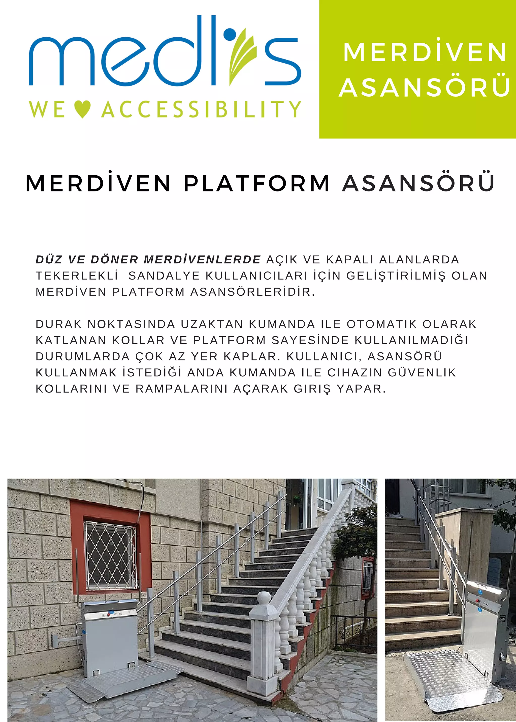www. medlis. com. tr
MERDİVEN
ASANSÖRÜ
MERDİVEN PLATFORM ASANSÖRÜ
DÜZ VE DÖNER MERDİVENLERDE AÇIK VE KAPALI ALANLARDA
TEKERLEKLİ SANDALYE KULLANICILARI İÇİN GELİŞTİRİLMİŞ OLAN
MERDİVEN PLATFORM ASANSÖRLERİDİR.
DURAK NOKTASINDA UZAKTAN KUMANDA ILE OTOMATIK OLARAK
KATLANAN KOLLAR VE PLATFORM SAYESİNDE KULLANILMADIĞI
DURUMLARDA ÇOK AZ YER KAPLAR. KULLANICI, ASANSÖRÜ
KULLANMAK İSTEDİĞİ ANDA KUMANDA ILE CIHAZIN GÜVENLIK
KOLLARINI VE RAMPALARINI AÇARAK GIRIŞ YAPAR.
 
