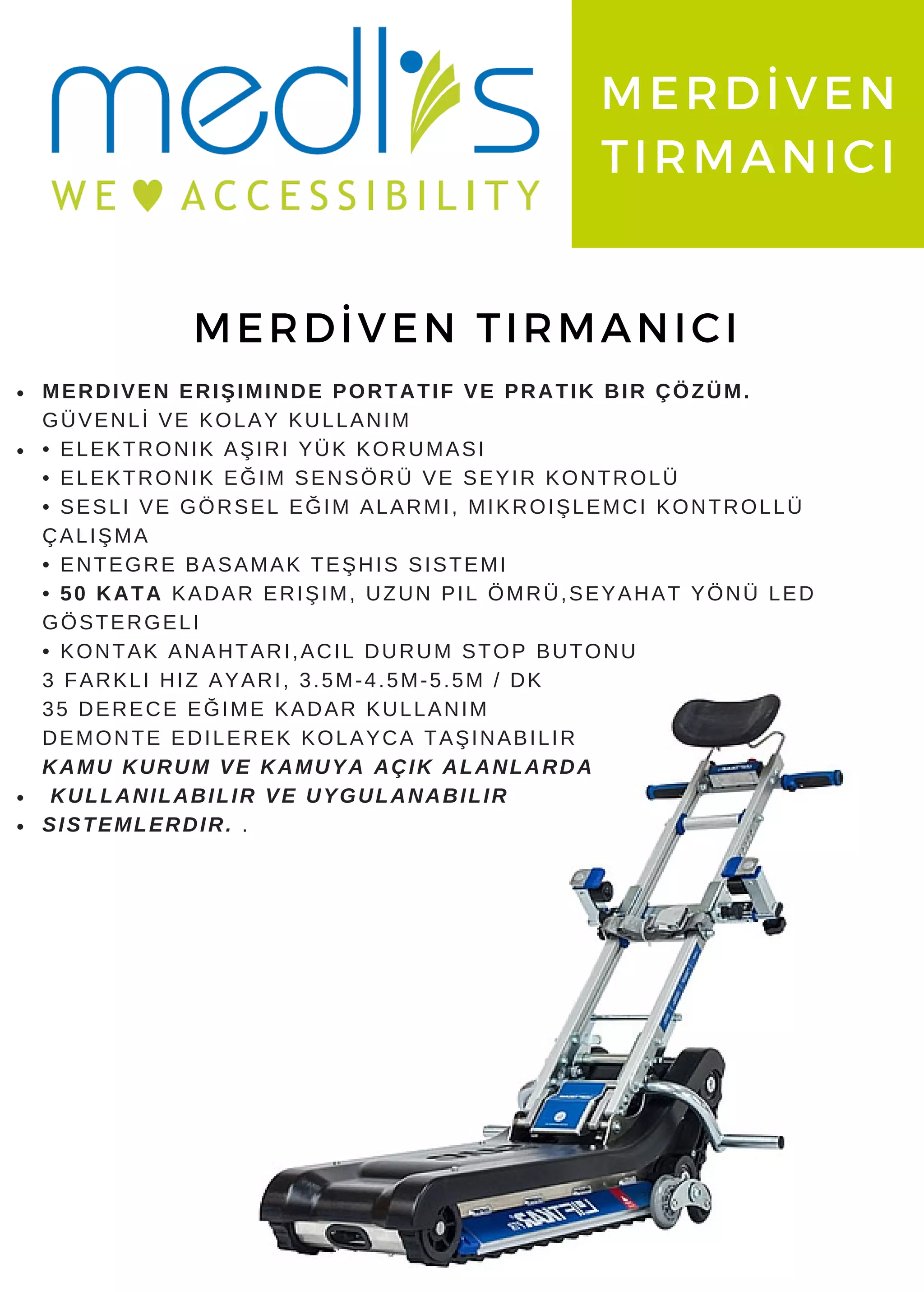 www. medlis. com. tr
MERDİVEN
TIRMANICI
MERDİVEN TIRMANICI
MERDIVEN ERIŞIMINDE PORTATIF VE PRATIK BIR ÇÖZÜM.
GÜVENLİ VE KOLAY KULLANIM
• ELEKTRONIK AŞIRI YÜK KORUMASI
• ELEKTRONIK EĞIM SENSÖRÜ VE SEYIR KONTROLÜ
• SESLI VE GÖRSEL EĞIM ALARMI, MIKROIŞLEMCI KONTROLLÜ
ÇALIŞMA
• ENTEGRE BASAMAK TEŞHIS SISTEMI
• 50 KATA KADAR ERIŞIM, UZUN PIL ÖMRÜ,SEYAHAT YÖNÜ LED
GÖSTERGELI
• KONTAK ANAHTARI,ACIL DURUM STOP BUTONU
3 FARKLI HIZ AYARI, 3.5M-4.5M-5.5M / DK
35 DERECE EĞIME KADAR KULLANIM
DEMONTE EDILEREK KOLAYCA TAŞINABILIR
KAMU KURUM VE KAMUYA AÇIK ALANLARDA
KULLANILABILIR VE UYGULANABILIR
SISTEMLERDIR. .
 