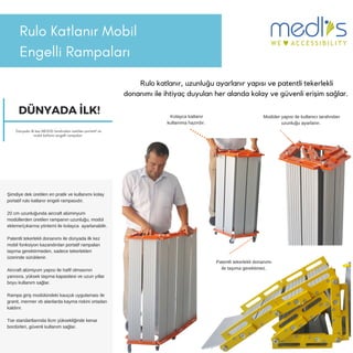 Rulo Katlanır Mobil
Engelli 鲹貹ı
Rulo katlanır, uzunluğu ayarlanır yapısı ve patentli tekerlekli
donanımı ile ihtiyaç duyulan her alanda kolay ve güvenli erişim sağlar.
Şimdiye dek üretilen en pratik ve kullanımı kolay
portatif rulo katlanır engeli rampasıdır.
20 cm uzunluğunda aircraft alüminyum
modüllerden üretilen rampanın uzunluğu, modül
ekleme/çıkarma yöntemi ile kolayca ayarlanabilir.
Patentli tekerlekli donanımı ile dünyada ilk kez
mobil fonksiyon kazandırılan portatif rampaları
taşıma gerektirmeden, sadece tekerlekleri
üzerinde sürüklenir.
Aircraft alümiyum yapısı ile hafif olmasının
yanısıra, yüksek taşıma kapasitesi ve uzun yıllar
boyu kullanım sağlar.
Rampa giriş modülündeki kauçuk uygulaması ile
granit, mermer vb alanlarda kayma riskini ortadan
kaldırır.
Tse standartlarında 6cm yüksekliğinde kenar
bordürleri, güvenli kullanım sağlar.
Patentli tekerlekli donanımı
ile taşıma gerektimez.
Kolayca katlanır
kullanıma hazırdır.
Modüler yapısı ile kullanıcı tarafından
uzunluğu ayarlanır.
DÜNYADA İLK!
Dünyada ilk kez MEDLİS tarafından üretilen portatif ve
mobilkatlanır engelli rampaları
 