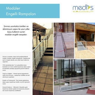 Modüler
Engelli 鲹貹ı
Sınırsız uzunlukta üretilen ve
alümimyum yapısı ile uzun yıllar
boyu kullanım sunan
modüler engelli rampaları
Sınırsız uzunlukta, alana özel projelendirilerek
üretilen modüler engelli rampalarıdır. Sabitlenerek
açık ve kapalı alanda uzun yıllar boyu kullanıma
uygundur.
TSE standartlarında 7 cm yükseklikte kenar
bordürleri ve 0.3cm aralıklı kaydırmaz taban yapısı
ile tekerlekli sandalye geçişinde güvenli kullanım
sunar.
Güçlü ve Sağlam : Yüksek taşıma kapasitesine
sahip Anti korozyon - paslanmaz özellikte aircraft
alüminyum yapıdadır.
Estetik ve Fonksiyonel : Özel olarak geliştirilmiş
taban yapısı kaydırmaz özellik ve şık bir görünüm
sunar.
Güvenli Kullanım : Milimetrik Yükseklik ayarlı
kaydırmaz destek ayakları ile basamak yüzeyine
tam oturan kaydırmaz özelliktedir.
 