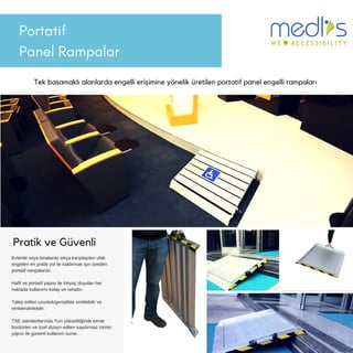 Portatif
Panel Rampalar
Tek basamaklı alanlarda engelli erişimine yönelik üretilen portatif panel engelli rampaları
Pratik ve Güvenli
Evlerde veya binalarda sıkça karşılaşılan ufak
engelleri en pratik yol ile kaldırmak için üretilen
portatif rampalardır.
Hafif ve portatif yapısı ile ihtiyaç duyulan her
noktada kullanımı kolay ve rahattır.
Talep edilen uzunluk/genişlikte üretilebilir ve
renklendirilebilir.
TSE standartlarında 7cm yüksekliğinde kenar
bordürleri ve özel dizayn edilen kaydırmaz zemin
yapısı ile güvenli kullanım sunar.
 