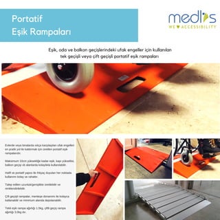 Portatif
Eşik 鲹貹ı
Eşik, oda ve balkon geçişlerindeki ufak engeller için kullanılan
tek geçişli veya çift geçişli portatif eşik rampaları
Evlerde veya binalarda sıkça karşılaşılan ufak engelleri
en pratik yol ile kaldırmak için üretilen portatif eşik
rampalarıdır.
Maksimum 10cm yüksekliğe kadar eşik, kapı yükseltisi,
balkon geçişi vb alanlarda kolaylıkla kullanılabilir.
Hafif ve portatif yapısı ile ihtiyaç duyulan her noktada
kullanımı kolay ve rahattır.
Talep edilen uzunluk/genişlikte üretilebilir ve
renklendirilebilir.
Çift geçişli rampalar, menteşe donanımı ile kolayca
katlanabilir ve minimum alanda depolanabilir.
Tekli eşik rampa ağırlığı 1.5kg, çiftli geçiş rampa
ağırlığı 3,0kg dır.
 