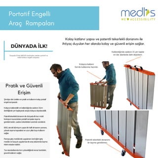 PortatifEngelli
Araç 鲹貹ı
Kolay katlanır yapısı ve patentli tekerlekli donanımı ile
ihtiyaç duyulan her alanda kolay ve güvenli erişim sağlar.
Pratik ve Güvenli
Erişim
Şimdiyedeküretilenenpratikvekullanımıkolayportatif
engelirampasıdır.
Kolaycakatlanabilirvekatlandığındasadece15cm
derinliğindeyerkaplayarakaraçtakolaycadepolanabilir.
Patentlitekerleklidonanımıiledünyadailkkezmobil
fonksiyonkazandırılanportatiframpalarıtaşıma
gerektirmeden,sadecetekerlekleriüzerindesürüklenir.
6061aircraftalümiyumyapısıilehafifolmasınınyanısıra,
yüksektaşımakapasitesiveuzunyıllarboyukullanım
sağlar.
Rampagirişmodülündeuygulananözeleğimigiriş
modülüvekauçukuygulamasıilearaçtabanındakayma
riskiniortadankaldırır.
Tsestandartlarında6cmyüksekliğindekenarbordürleri,
güvenlikullanımsağlar.
Patentli tekerlekli donanımı
ile taşıma gerektimez.
Kolayca katlanır
5sn'de kullanıma hazırdır.
Katlandığında sadece 15 yer kaplar
en dar alanlarda dahi depolanır.
DÜNYADA İLK!
Dünyada ilk kez MEDLİS tarafından üretilen portatif ve
mobilkatlanır engelli rampaları
 