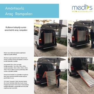 Amörtisorlü
Araç 鲹貹ı
Kullanım kolaylığı sunan
amortisörlü araç rampaları
Minivanveyaminibüstipiaraçlardaengellierişimi
sağlamayayöneliküretilmiştir.
Alüminyumyapısısayesindesadece15kgolanaraç
rampası,amörtisordonanımıilekolaylıklaveminimum
kuvvetlekatlanabilirveaçılabilir.
Araçiçerisinde20cmx90cmyerkaplar.
Genişlikseçenekleri:70cm,80cm,90cm,100cm
Uzunlukseçenekleri:160cm,180cm,200cm,220cm,
240cm*Araçvekullanımamacınayöneliktalepedilen
uzunlukvegenişlikteüretilebilir.
Rampakenarbordürleri7cmyüksekliktevekaydırmaz
tabanyapısısayesindetekerleklisandalyegeçişiiçin
güvenlikullanımsunar.
VWCaddy,Transporter,Crafter;MercedesSprinter,
Vito,Vaneo;FiatDoblo,DobloMaxi,Scudo,Ducato;
PeugeotExpert,Boxer;FordConnect,Transitaraçlarda
kolaylıklakullanılabilirveuygulanabilirekonomikportatif
engelliaraçerişimçözümüdür.
 