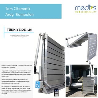 Tam Otomatik
Araç 鲹貹ı
Uzaktankumandailekontroledilir.2adet750Npush/500NPull
gücünde12VDCmotoriçerir.
Araçiçerisindesarsıntıyapmayıönleyenözelsabitlemesistemi
vemotordonanımıileTürkiye'deilkkezüretilenmotorluengelli
araçrampası,heraracauygulanabilenyapısıilekolayvepratik
kullanımsunar.
Alüminyumkaydırmazprofillerdenoluşanplatform,7cm
yüksekliğindekenarbordürleriTSEstandartlarındaüretimile
güvenliengelliaraçerişimsistemleridir.
VWTransporterveCrafter;MercedesViano,Vito,Vaneove
Sprinter;FiatDucato,ScudoveDoblo;FordConnect,Transit;
RenaultKangoo,MasterPeugeotveCitroenbenzeriminibüsve
vantipiaraçlardaarkakapıuygulamalarındakullanılabilir
çözümlerdir.
TÜRKİYE'DE İLK!
Türkiye'de ilk kez MEDLİS tarafından üretilen
tam otomatik engelli araç rampaları
 