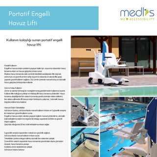 PortatifEngelli
HavuzLifti
Kullanım kolaylığı sunan portatif engelli
havuz lifti
PortatifKullanım
Engellivehavuzaerişimproblemiyaşayankişileriçin,soyunmaodasındanhavuz
kenarınaerişimvehavuzagiriş/çıkışimkanısunar.
Böylecehavuzkenarındaıslakzemindetekerleklisandalyedenlifteerişmek
yerinekuruvegüvenlizeminesahipsoyunmaodasındavbalandaliftegeçiş
yaparakgüvenlikullanımsağlanır.Düzzeminüzerindemanuelsürüşveotomatik
havuzgiriş/çıkışfonksiyonlarıkullanılır.
HızlıveKolayKullanım
Zeminvealandaherhangibirmontaj/demontajgerektirmedenkullanımahazırdır.
Kullanıcıliftinkoltuğunayerleşirverefakatçiliftihavuzkenarınayönlendirir.Havuz
kenarınaulaşıldığındafrensistemikumandapaneliüzerindenaktiveedilerek(
frenaktiveedilmedenlifthavuzaerişimfonksiyonuçalışmaz.)otomatikhavuza
iniş/çıkışkullanımınabaşlanır.
HavuzaErişimStandartları
Acildurumbutonu,acildurumlardamanuelkullanımimkanıve5güvenlikseviyesi
ilemaksimumgüvenlikullanımsunar.
Engellivehavuzaerişimsıkıntısıyaşayankişilerinmanuelyönlendirme,otomatik
indirme/kaldırmasistemiveergonomikkoltuğusayesindekonforluvegüvenli
erişimisağlanır.
Şarjıdoluolduğunda50kezindirme/kaldırmaimkanısağlar.
5güvenlikseviyesisayesindenmaksimumgüvenliksağlanır.
Acildurumlardamanuelkullanımimkanısunar.
Tekerleklerüzerineentegreedilmişotomatikfrensisteminesahiptir.
Güvenlifrensistemisayesindehavuzkenarındagüvenlialandışınaçıkmadan
durarak,havuzkenarınayanaşır.
Kızılötesizemindedektörünesahiptir.
Acildurumbutonubulunur.
 
