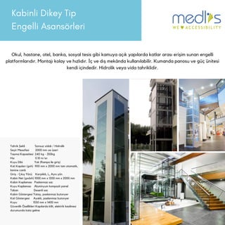 Kabinli Dikey Tip
Engelli Asansörleri
Okul, hastane, otel, banka, sosyal tesis gibi kamuya açık yapılarda katlar arası erişim sunan engelli
platformlarıdır. Montajı kolay ve hızlıdır. İç ve dış mekânda kullanılabilir. Kumanda panosu ve güç ünitesi
kendi içindedir. Hidrolik veya vida tahriklidir.
Tahrik Şekli Sonsuz vidalı / Hidrolik
Seyir Mesafesi 2000 mm ve üzeri
Taşıma Kapasitesi 240 kg - 350kg
Hız 0.10 m/sn
Kuyu Dibi Yok (Rampa ile giriş)
Kat Kapıları (gxh) 900 mm x 2000 mm tam otomatik,
lamine camlı
Giriş - Çıkış Yönü Karşılıklı, L, Aynı yön
Kabin Net (gxdxh) 1000 mm x 1200 mm x 2000 mm
Kabin Kaplaması Paslanmaz sac
Kuyu Kaplaması Aluminyum kompozit panel
Taban Desenli sac
Kabin Göstergesi Yatay, paslanmaz butonyer
Kat Göstergesi Ayaklı, paslanmaz butonyer
Kuyu 1550 mm x 1400 mm
Güvenlik Özellikleri Kapılarda kilit, elektrik kesilmesi
durumunda kata gelme
 