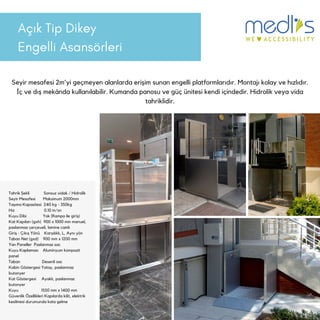 Açık Tip Dikey
Engelli Asansörleri
Seyir mesafesi 2m'yi geçmeyen alanlarda erişim sunan engelli platformlarıdır. Montajı kolay ve hızlıdır.
İç ve dış mekânda kullanılabilir. Kumanda panosu ve güç ünitesi kendi içindedir. Hidrolik veya vida
tahriklidir.
Tahrik Şekli Sonsuz vidalı / Hidrolik
Seyir Mesafesi Maksimum 2000mm
Taşıma Kapasitesi 240 kg - 350kg
Hız 0.10 m/sn
Kuyu Dibi Yok (Rampa ile giriş)
Kat Kapıları (gxh) 900 x 1000 mm manuel,
paslanmaz çerçeveli, lamine camlı
Giriş - Çıkış Yönü Karşılıklı, L, Aynı yön
Taban Net (gxd) 900 mm x 1200 mm
Yan Paneller Paslanmaz sac
Kuyu Kaplaması Aluminyum kompozit
panel
Taban Desenli sac
Kabin Göstergesi Yatay, paslanmaz
butonyer
Kat Göstergesi Ayaklı, paslanmaz
butonyer
Kuyu 1550 mm x 1400 mm
Güvenlik Özellikleri Kapılarda kilit, elektrik
kesilmesi durumunda kata gelme
 