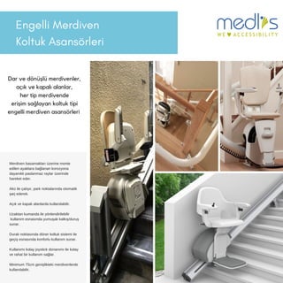 Engelli Merdiven
Koltuk Asansörleri
Dar ve dönüşlü merdivenler,
açık ve kapalı alanlar,
her tip merdivende
erişim sağlayan koltuk tipi
engelli merdiven asansörleri
Merdiven basamakları üzerine monte
edilen ayaklara bağlanan korozyona
dayanıklı paslanmaz raylar üzerinde
hareket eder.
Akü ile çalışır, park noktalarında otomatik
şarj ederek.
Açık ve kapalı alanlarda kullanılabilir.
Uzaktan kumanda ile yönlendirilebilir
kullanım esnasında yumuşak kalkış/duruş
sunar.
Durak noktasında döner koltuk sistemi ile
geçiş esnasında konforlu kullanım sunar.
Kullanımı kolay joystick donanımı ile kolay
ve rahat bir kullanım sağlar.
Minimum 75cm genişlikteki merdivenlerde
kullanılabilir.
 