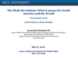 The Shale Revolution: What it means for North
           America and the World
                            Presentation at the

                     Federal Reserve Bank of Dallas



                         Kenneth B Medlock III
   James A Baker III and Susan G Baker Fellow in Energy and Resource Economics,
                     James A Baker III Institute for Public Policy
             Adjunct Professor and Lecturer, Department of Economics
                                  Rice University




                               May 27, 2010

             James A Baker III Institute for Public Policy
                         Rice University
 
