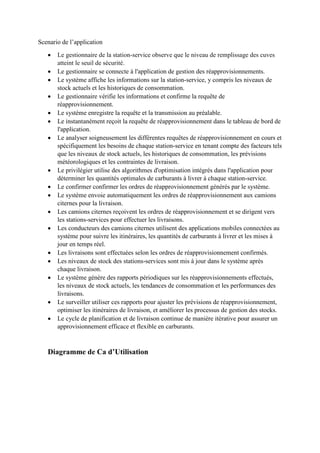 Scenario de l’application
 Le gestionnaire de la station-service observe que le niveau de remplissage des cuves
atteint le seuil de sécurité.
 Le gestionnaire se connecte à l'application de gestion des réapprovisionnements.
 Le système affiche les informations sur la station-service, y compris les niveaux de
stock actuels et les historiques de consommation.
 Le gestionnaire vérifie les informations et confirme la requête de
réapprovisionnement.
 Le système enregistre la requête et la transmission au préalable.
 Le instantanément reçoit la requête de réapprovisionnement dans le tableau de bord de
l'application.
 Le analyser soigneusement les différentes requêtes de réapprovisionnement en cours et
spécifiquement les besoins de chaque station-service en tenant compte des facteurs tels
que les niveaux de stock actuels, les historiques de consommation, les prévisions
météorologiques et les contraintes de livraison.
 Le privilégier utilise des algorithmes d'optimisation intégrés dans l'application pour
déterminer les quantités optimales de carburants à livrer à chaque station-service.
 Le confirmer confirmer les ordres de réapprovisionnement générés par le système.
 Le système envoie automatiquement les ordres de réapprovisionnement aux camions
citernes pour la livraison.
 Les camions citernes reçoivent les ordres de réapprovisionnement et se dirigent vers
les stations-services pour effectuer les livraisons.
 Les conducteurs des camions citernes utilisent des applications mobiles connectées au
système pour suivre les itinéraires, les quantités de carburants à livrer et les mises à
jour en temps réel.
 Les livraisons sont effectuées selon les ordres de réapprovisionnement confirmés.
 Les niveaux de stock des stations-services sont mis à jour dans le système après
chaque livraison.
 Le système génère des rapports périodiques sur les réapprovisionnements effectués,
les niveaux de stock actuels, les tendances de consommation et les performances des
livraisons.
 Le surveiller utiliser ces rapports pour ajuster les prévisions de réapprovisionnement,
optimiser les itinéraires de livraison, et améliorer les processus de gestion des stocks.
 Le cycle de planification et de livraison continue de manière itérative pour assurer un
approvisionnement efficace et flexible en carburants.
Diagramme de Ca d’Utilisation
 