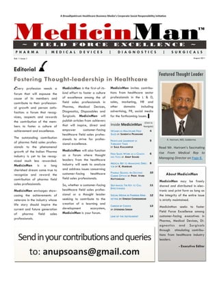 A BroadSpektrum Healthcare Business Media’s Corporate Social Responsibility Initiative




MedicinMan
        ~        FIELD                     FORCE                             E XCE L LE N CE                                                  ~
                                                                                                                                                      TM




 PHARMA               |   MEDICAL                DE VICES                |      DIAGNOSTICS                            |      SURGICALS
Vol. 1 Issue 1                                                                                                                                   August 2011




Editorial
                                                                                                                     Featured Thought Leader
Fostering Thought-leadership in Healthcare
Every profession needs a           MedicinMan is the first-of-its-        MedicinMan invites contribu-
forum that will espouse the        kind effort to foster a culture        tions from healthcare sector
cause of its members and           of excellence among the of             professionals in the L & D,
contribute to their profession-    field sales professionals in           sales, marketing, HR and
al growth and person satis-        Pharma, Medical Devices,               other     domains      including
faction: a forum that recog-       Diagnostics, Disposables and           advertising, PR, social media
nizes, respects and rewards        Surgicals. MedicinMan will             for the forthcoming issues. ▌
the contribution of the mem-       publish articles from achievers
                                                                                                         (Click to
bers to foster a culture of        that will inspire, direct and          Inside MedicinMan             Navigate)
achievement and excellence.        empower         customer-facing        WOMEN IN HEALTHCARE FIELD           4
                                   healthcare field sales profes-         SALES BY SANDHYA PRAMANIK
The outstanding contribution       sionals to strive for profes-          FRONT-LINE LEADERSHIP IN            5            K. Hariram, MD, Galderma
of pharma field sales profes-      sional excellence.                     TURBULENT TIMES
sionals to the phenomenal                                                 BY SALIL KALLIANPUR                        Read Mr. Hariram’s fascinating
growth of the Indian Pharma        MedicinMan will also function
                                                                          FIELD SALES WORK AS A COACH-        6      rise From Medical Rep to
industry is yet to be recog-       as a forum where thought               ING TOOL BY ANUP SOANS
                                   leaders from the healthcare                                                       Managing Director on Page 8.
nized much less rewarded.
                                   industry will seek to analyze          MEDICAL REP TO MANAGING DIREC- 8
MedicinMan is a long                                                      TOR BY K. HARIRAM
cherished dream come true to       and address issues concerning
                                   customer-facing      healthcare        PHARMA SELLING: AN EXCITING         10
recognize and reward the                                                  CAREER OPTION BY PROF. VIVEK                     About MedicinMan
contribution of pharma field       field sales professionals.             HATTANGADI
                                                                                                                     MedicinMan may be freely
sales professionals.               So, whether a customer-facing          SELF-IMAGE: THE KEY TO CALL         11     shared and distributed in elec-
                                                                          EFFECTIVENESS
MedicinMan envisages show-         healthcare field sales profes-                                                    tronic and print form as long as
casing the achievements of         sional or a thought leader             Social Media in Pharma Mar-         12     the integrity of the entire issue
veterans in the industry whose     seeking to contribute to the           keting by Dinesh Chindarkar                is strictly maintained.
life story should inspire the      creation of a learning and
                                                                          Career by Choice                    13     MedicinMan seeks to foster
current and future generation      development         ecosystem,         by Jitendra Singh
                                   MedicinMan is your forum.                                                         Field Force Excellence among
of pharma field sales
                                                                          Law of the Instrument               14     customer-facing executives in
professionals.
                                                                                                                     Pharma, Medical Devices, Di-
                                                                                                                     agnostics and Surgicals
                                                                                                                     through stimulating contribu-

    Send in your contributions and queries                                                                           tions from healthcare industry
                                                                                                                     leaders.
                                                                                                                                    - Executive Editor

       to: anupsoans@gmail.com
 