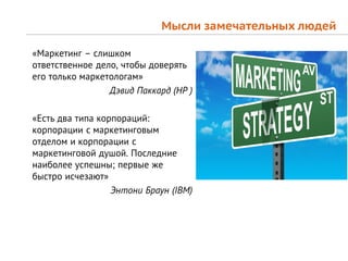 Мысли замечательных людей

«Маркетинг – слишком
ответственное дело, чтобы доверять
его только маркетологам»
                 Дэвид Паккард (HP )

«Есть два типа корпораций:
корпорации с маркетинговым
отделом и корпорации с
маркетинговой душой. Последние
наиболее успешны; первые же
быстро исчезают»
                  Энтони Браун (IBM)
 