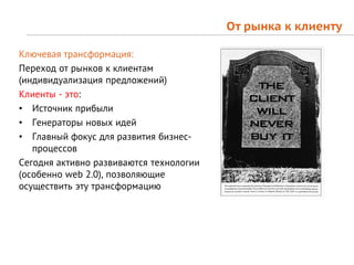 От рынка к клиенту

Ключевая трансформация:
Переход от рынков к клиентам
(индивидуализация предложений)
Клиенты - это:
• Источник прибыли
• Генераторы новых идей
• Главный фокус для развития бизнес-
   процессов
Сегодня активно развиваются технологии
(особенно web 2.0), позволяющие
осуществить эту трансформацию
 