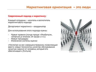 Маркетинговая ориентация – это люди

Современный подход к маркетингу:
Каждый сотрудник – носитель и воплотитель
маркетингового подхода
Департамент маркетинга – координатор
Для использования этого подхода нужны:
-   Новые правила (лучше проще: «Улыбаться»,
    «Отвечать в течение 24 часов» и т.п.)
-   Новые процедуры
-   Изменение системы оценки
«Несмотря на все совершенствования, позволяющие
ввести новые технологии, качество обслуживания
зачастую зависит от человека, который его
обеспечивает» (Fortune)
 