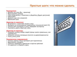 Простые шаги: что можно сделать
Руководителю:
• Делайте это сами (Вы – ориентир)
• Вдохновляйте команду
• Сами встречайтесь с клиентами и общайтесь (будьте доступнее)
• Объясняйте
• Держите курс (это непросто!)
• Вовлекайте всех
Директору по маркетингу:
• Встречаться с клиентами лицом к лицу
• Выходить на использование современных технологий (web 2.0)
• Учиться, быть экспертом и учить, передавая экспертизу
• Оценивать, давать обратную связь
Директору по персоналу:
• Измените систему отбора людей (проще нанять правильных, чем
  переобучить)
• Измените систему мотивации (платите за удовлетворенность)
• Учите, учите, учите
Руководителям подразделений:
• Учиться, новому и быть примером для подчиненных
• Вдохновлять, поощрять
• Помогать переводить идеологию в простые действия
• Не сдаваться и следовать курсу
 