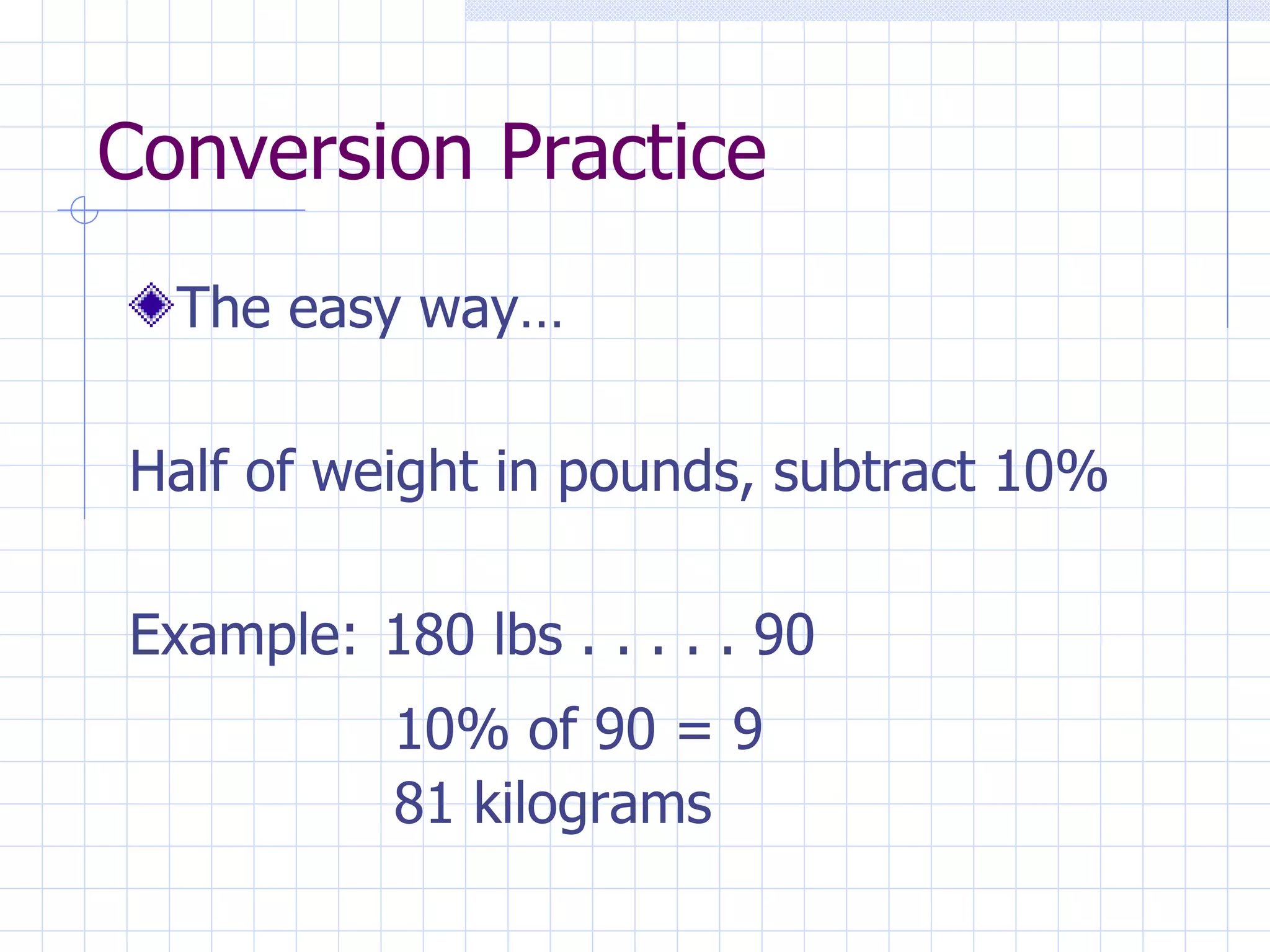Conversion Practice The easy way… Half of weight in pounds, subtract 10% Example:  180 lbs . . . . . 90 10% of 90 = 9 81 kilograms 