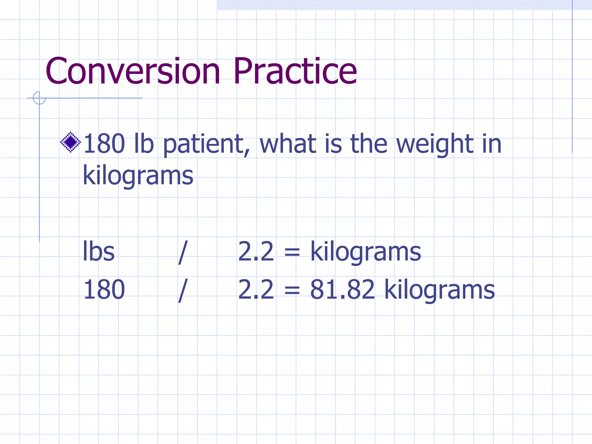 Conversion Practice 180 lb patient, what is the weight in kilograms lbs / 2.2 = kilograms 180 / 2.2 = 81.82 kilograms 