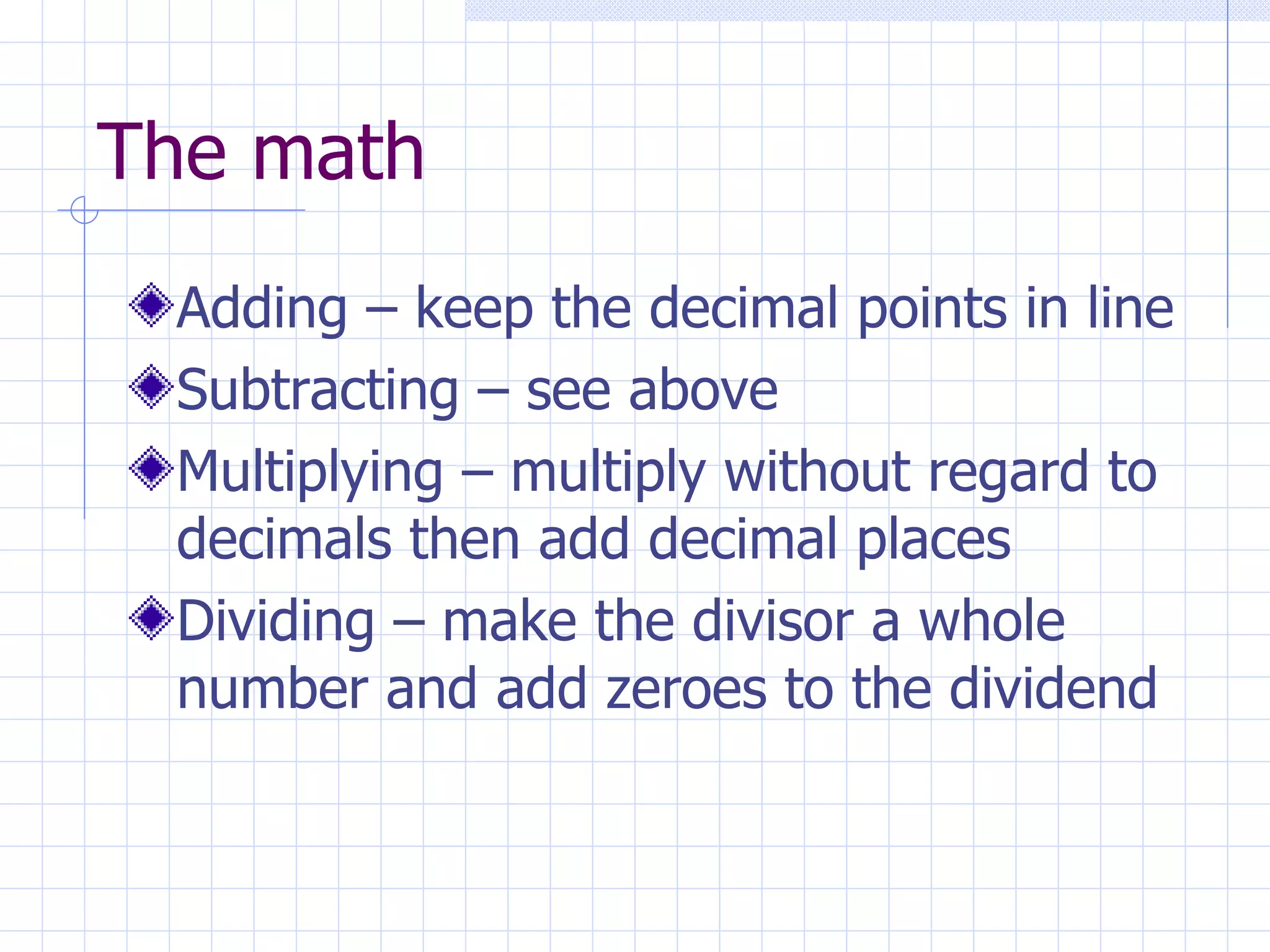 The math Adding – keep the decimal points in line Subtracting – see above Multiplying – multiply without regard to decimals then add decimal places Dividing – make the divisor a whole number and add zeroes to the dividend 