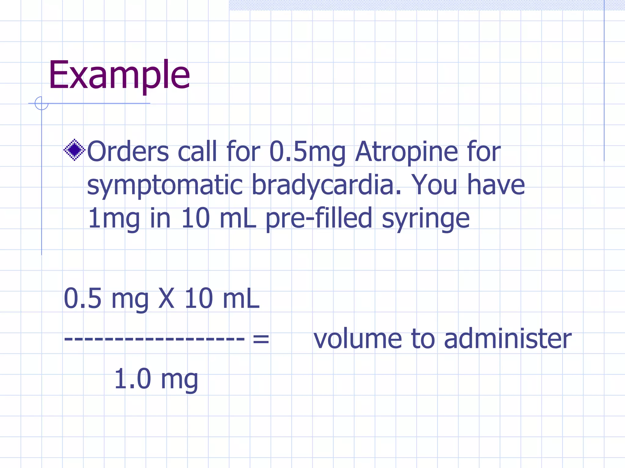 Example Orders call for 0.5mg Atropine for symptomatic bradycardia. You have 1mg in 10 mL pre-filled syringe 0.5 mg X 10 mL ------------------ = volume to administer   1.0 mg 