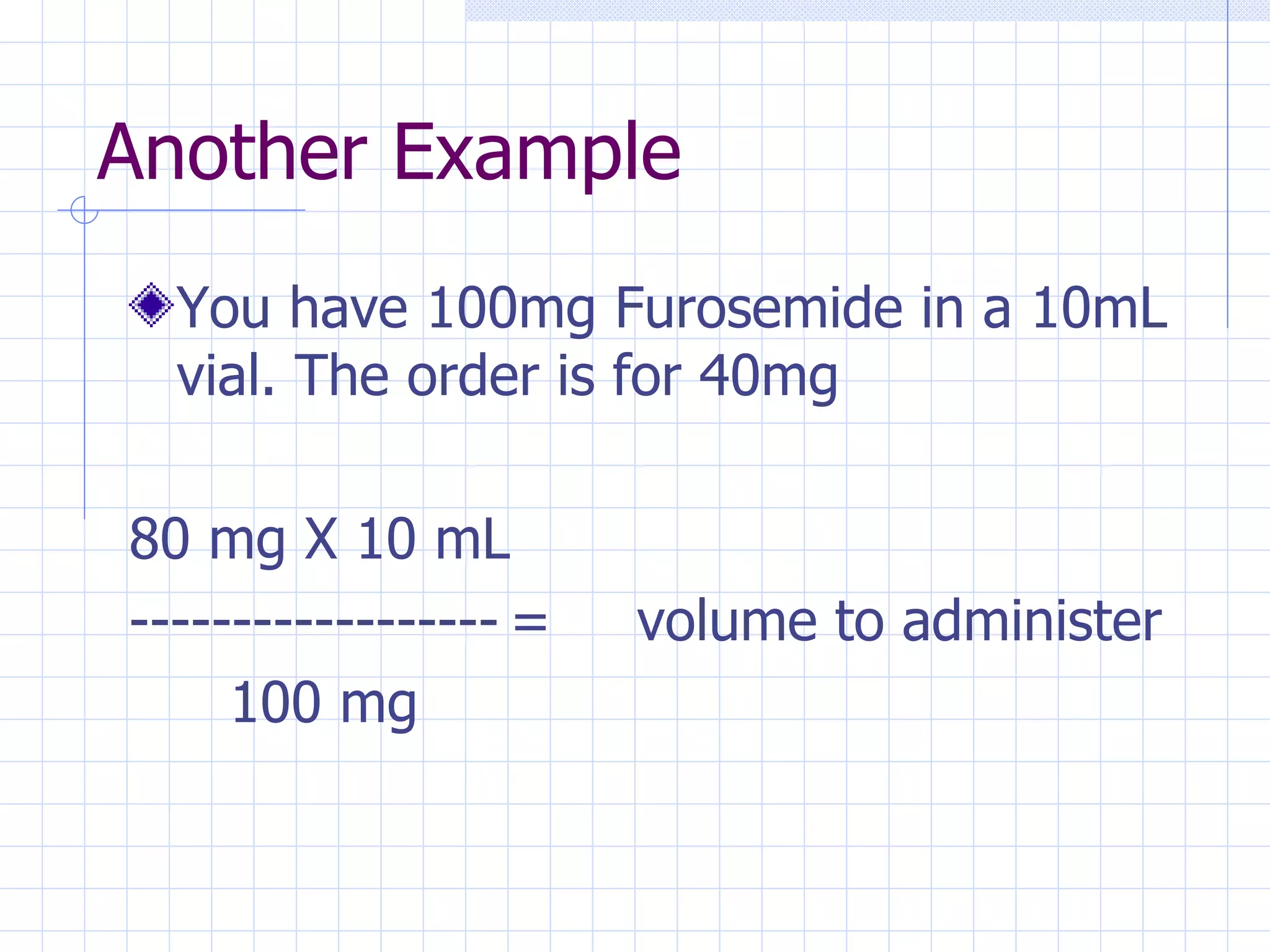 Another Example You have 100mg Furosemide in a 10mL vial. The order is for 40mg 80 mg X 10 mL ------------------ = volume to administer   100 mg 