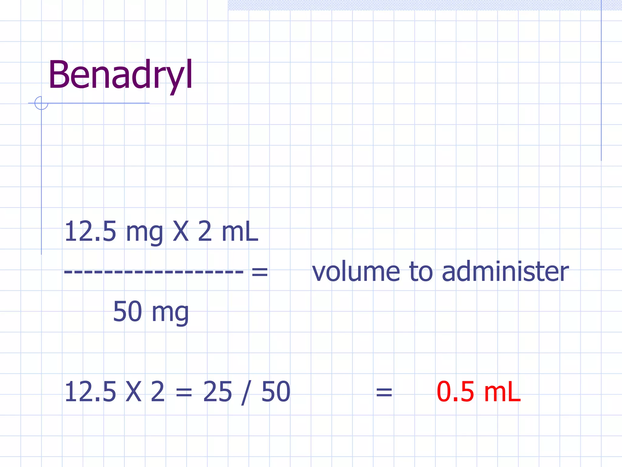 Benadryl 12.5 mg X 2 mL ------------------ = volume to administer   50 mg 12.5 X 2 = 25 / 50 = 0.5 mL 