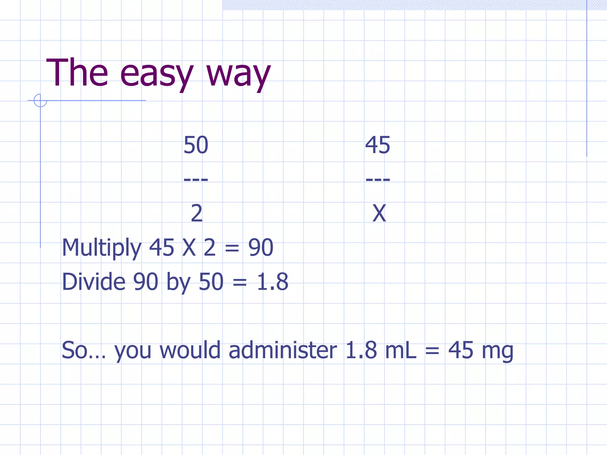 The easy way 50 45 --- ---   2  X Multiply 45 X 2 = 90 Divide 90 by 50 = 1.8 So… you would administer 1.8 mL = 45 mg 