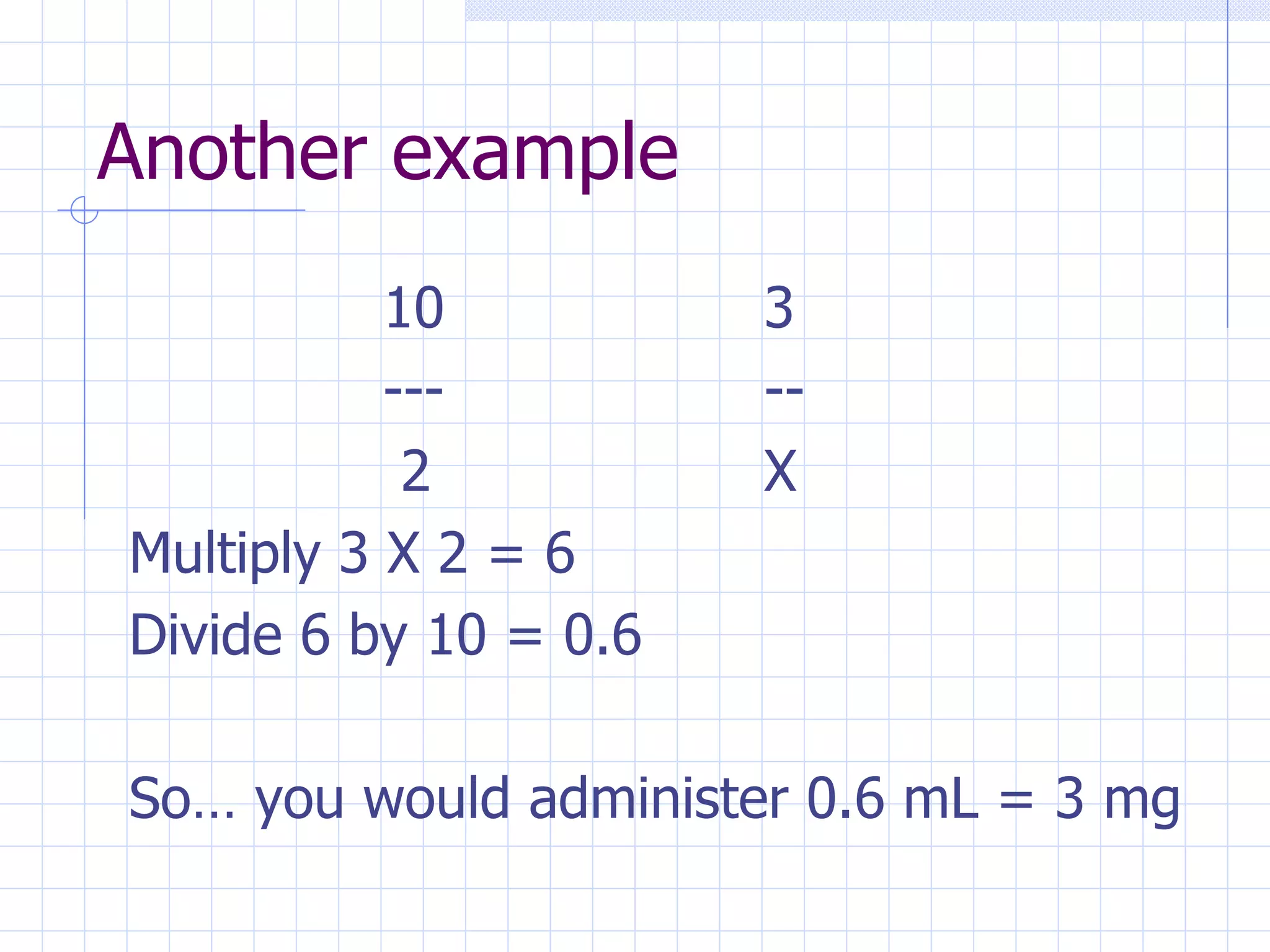 Another example 10 3 --- --   2 X Multiply 3 X 2 = 6 Divide 6 by 10 = 0.6 So… you would administer 0.6 mL = 3 mg 