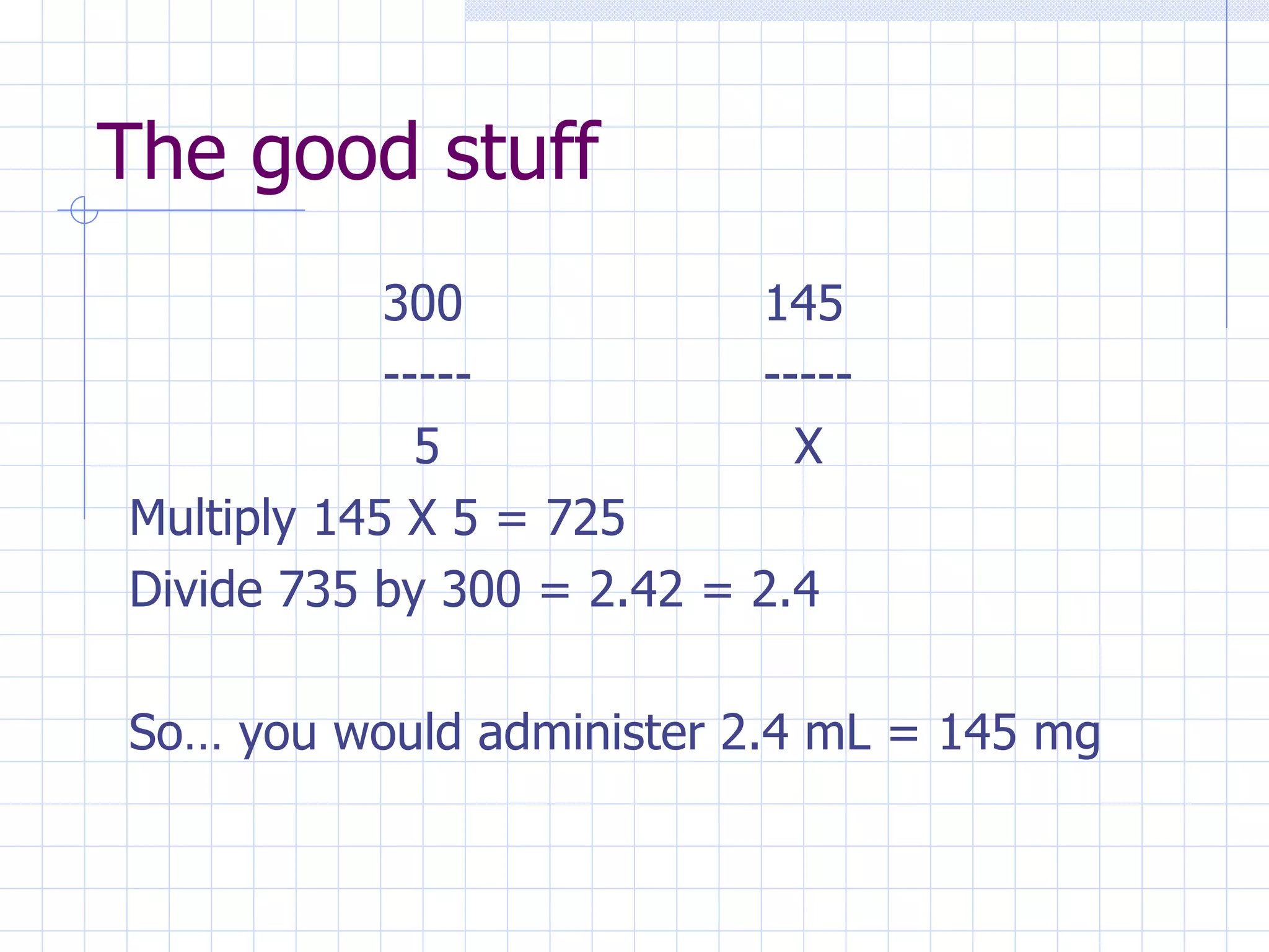 The good stuff 300 145 ----- -----   5   X Multiply 145 X 5 = 725 Divide 735 by 300 = 2.42 = 2.4 So… you would administer 2.4 mL = 145 mg 