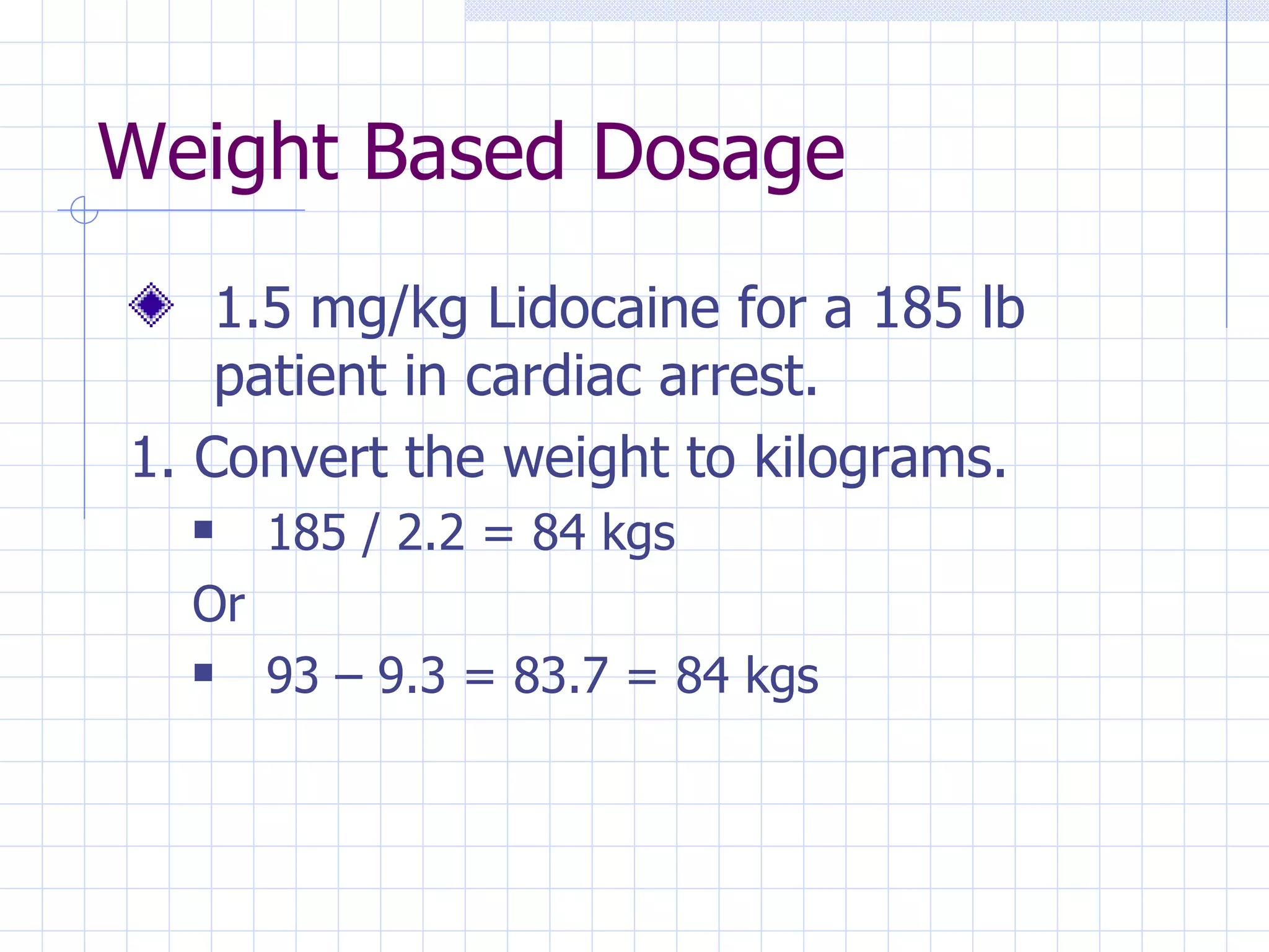 Weight Based Dosage 1.5 mg/kg Lidocaine for a 185 lb patient in cardiac arrest. 1. Convert the weight to kilograms. 185 / 2.2 = 84 kgs Or 93 – 9.3 = 83.7 = 84 kgs 