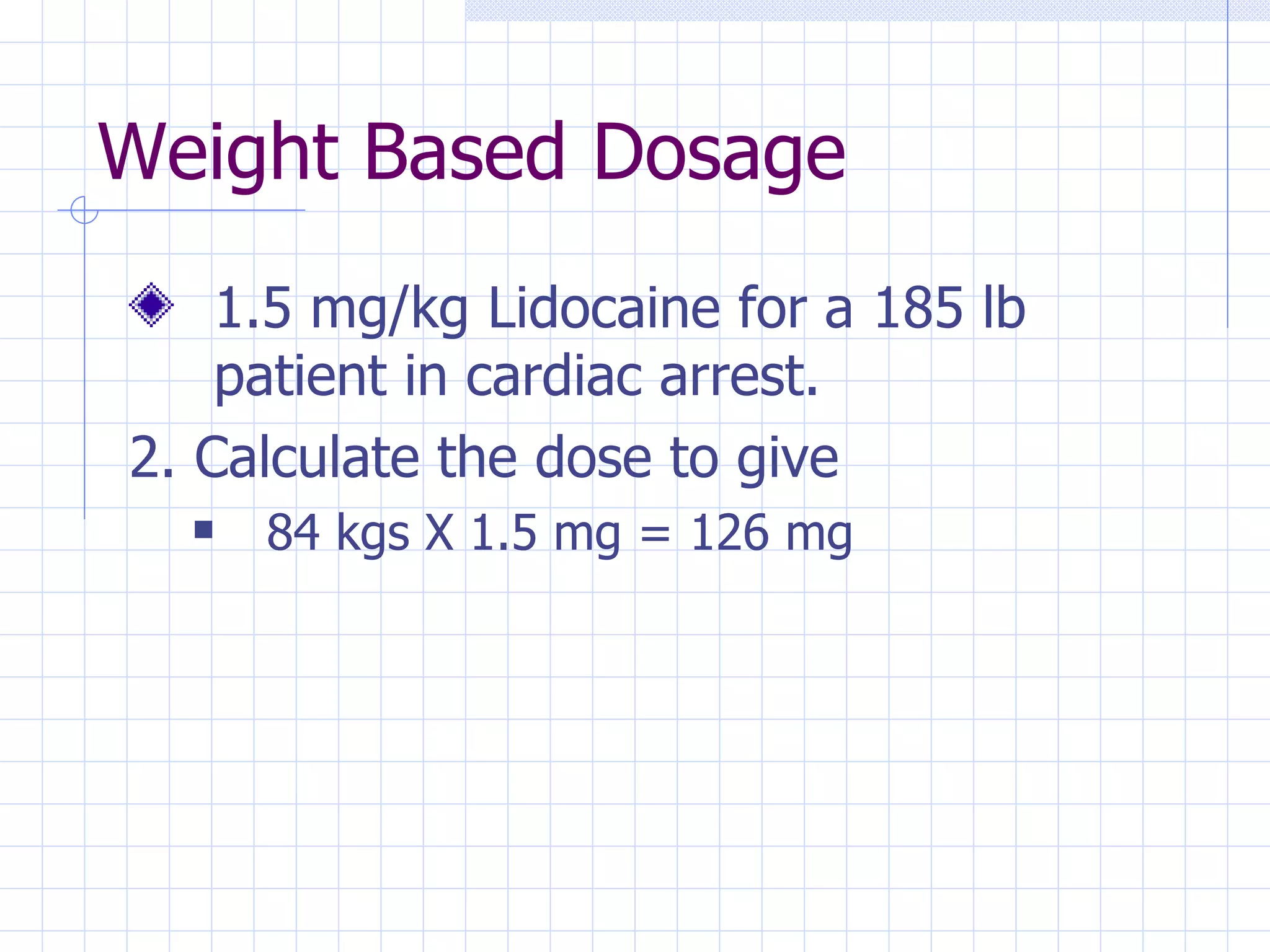 Weight Based Dosage 1.5 mg/kg Lidocaine for a 185 lb patient in cardiac arrest. 2. Calculate the dose to give 84 kgs X 1.5 mg = 126 mg 