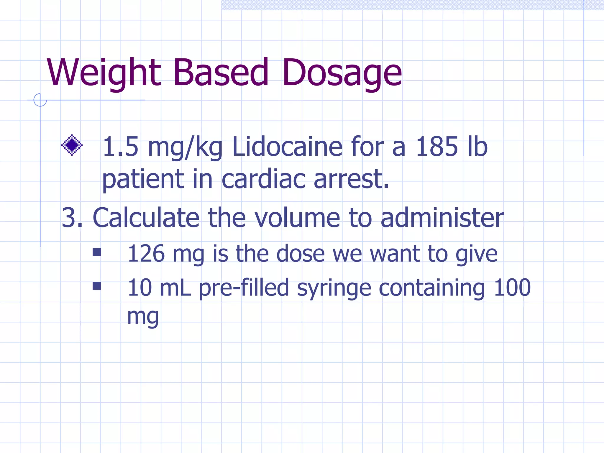 Weight Based Dosage 1.5 mg/kg Lidocaine for a 185 lb patient in cardiac arrest. 3. Calculate the volume to administer 126 mg is the dose we want to give 10 mL pre-filled syringe containing 100 mg 