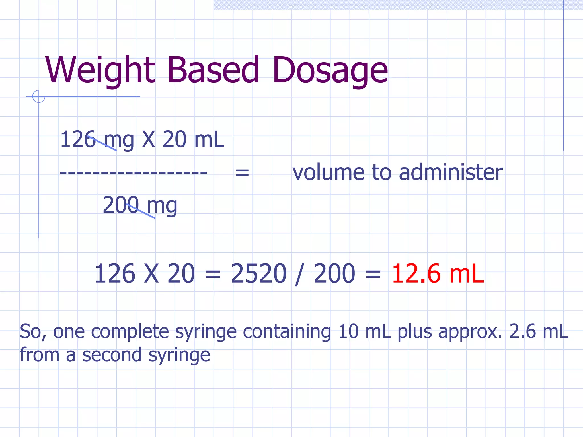 Weight Based Dosage 126 mg X 20 mL ------------------ = volume to administer   200 mg 126 X 20 = 2520 / 200 =  12.6 mL So, one complete syringe containing 10 mL plus approx. 2.6 mL from a second syringe 