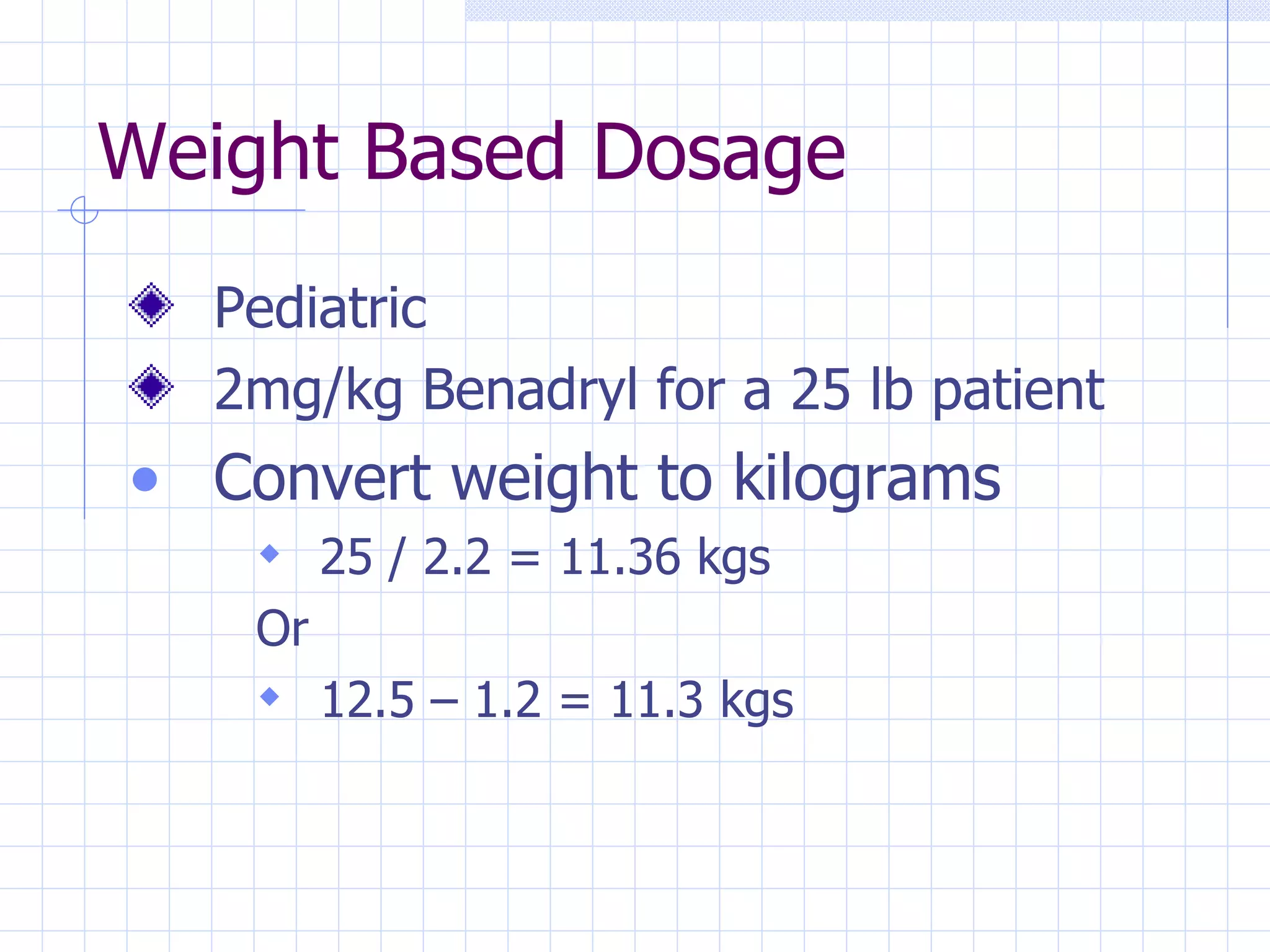 Weight Based Dosage Pediatric 2mg/kg Benadryl for a 25 lb patient Convert weight to kilograms 25 / 2.2 = 11.36 kgs Or 12.5 – 1.2 = 11.3 kgs 