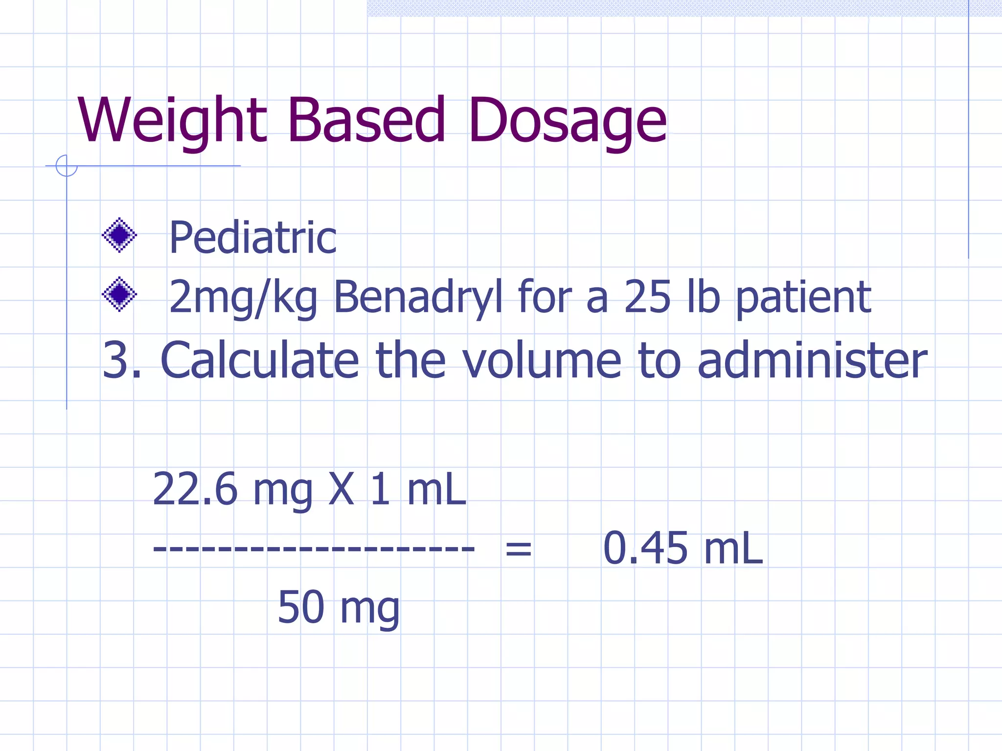 Weight Based Dosage Pediatric 2mg/kg Benadryl for a 25 lb patient 3. Calculate the volume to administer 22.6 mg X 1 mL -------------------- = 0.45 mL 50 mg 