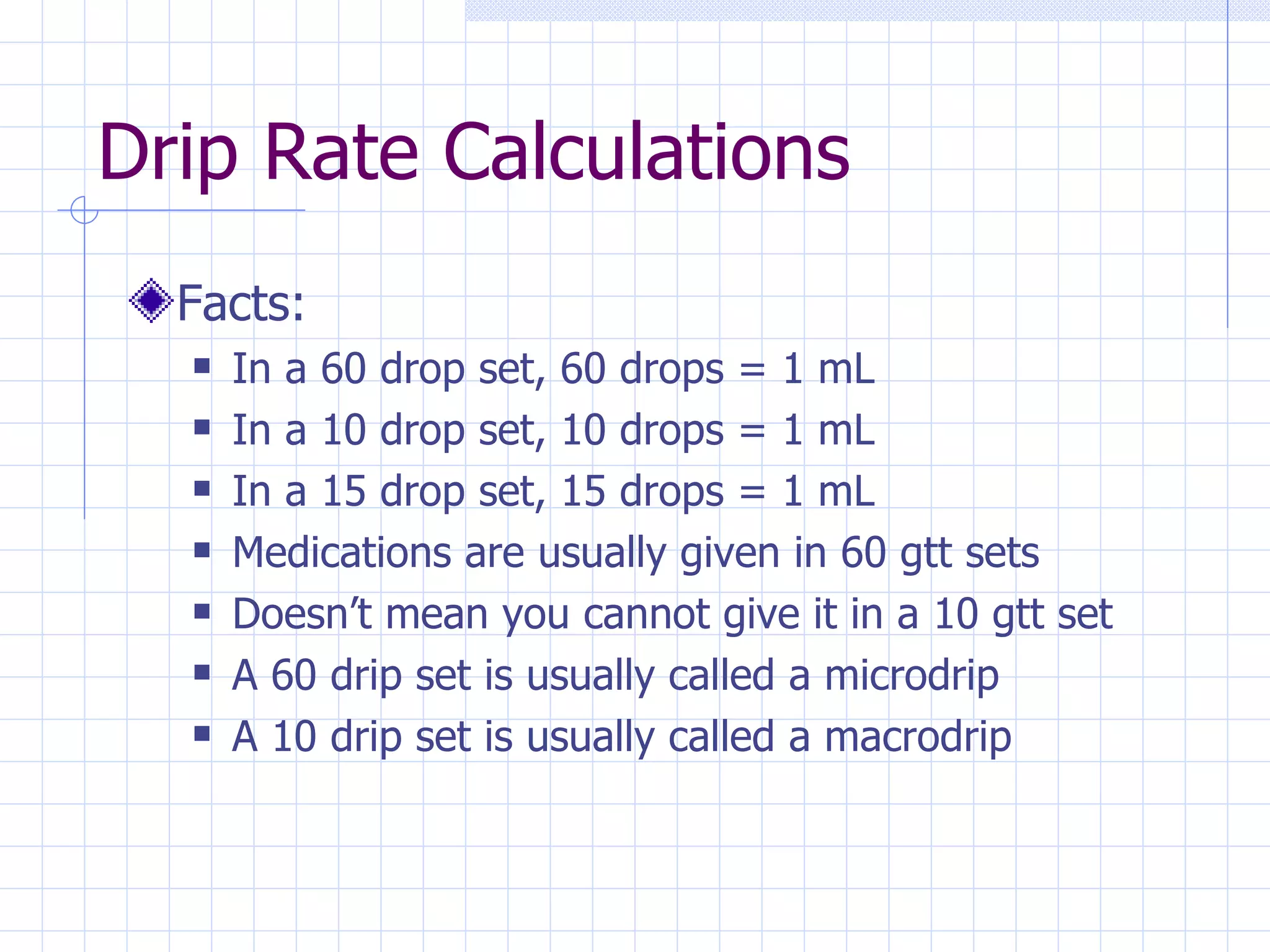 Drip Rate Calculations Facts: In a 60 drop set, 60 drops = 1 mL In a 10 drop set, 10 drops = 1 mL In a 15 drop set, 15 drops = 1 mL Medications are usually given in 60 gtt sets Doesn’t mean you cannot give it in a 10 gtt set A 60 drip set is usually called a microdrip A 10 drip set is usually called a macrodrip 