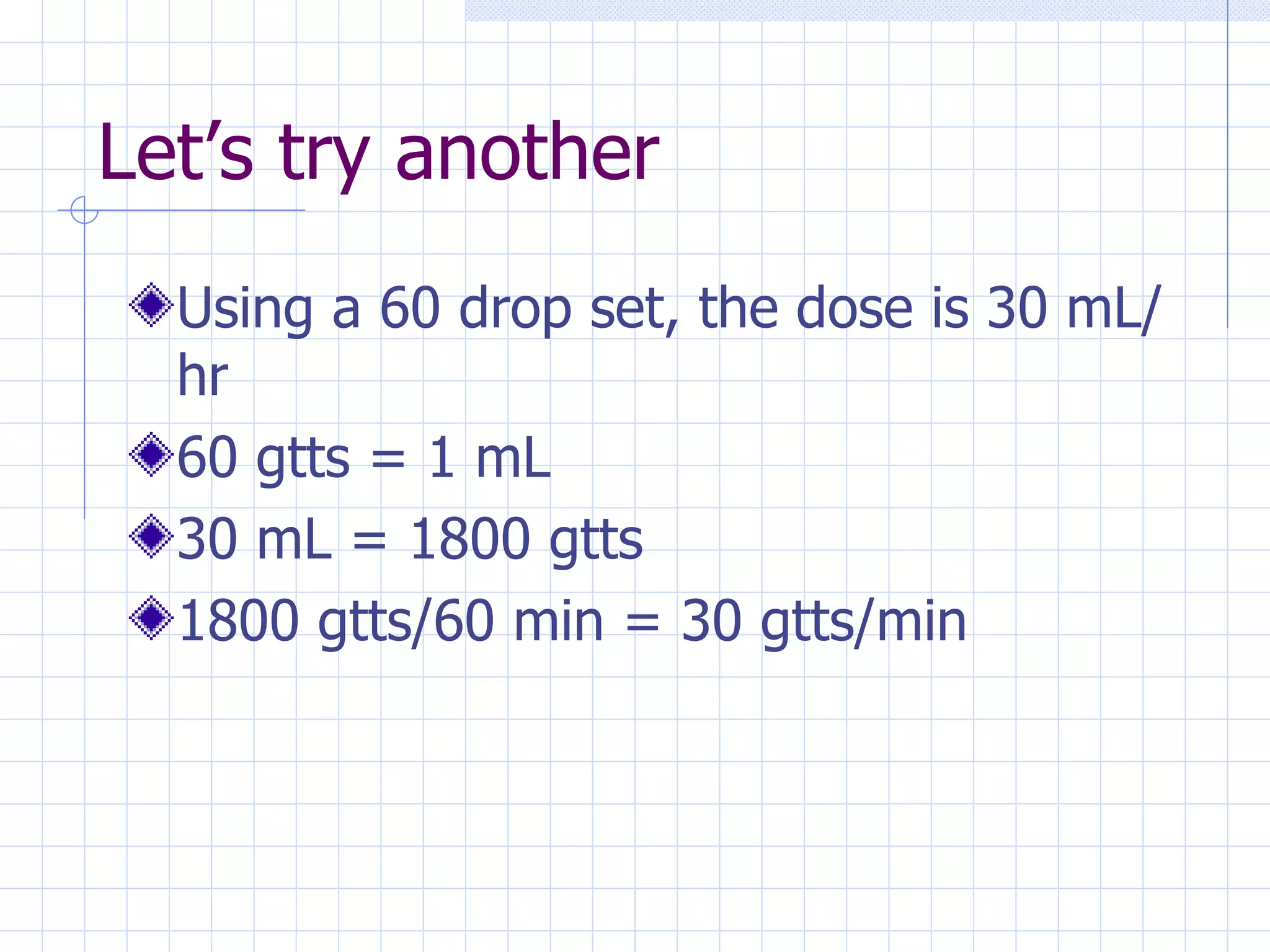 Let’s try another Using a 60 drop set, the dose is 30 mL/hr 60 gtts = 1 mL 30 mL = 1800 gtts 1800 gtts/60 min = 30 gtts/min 
