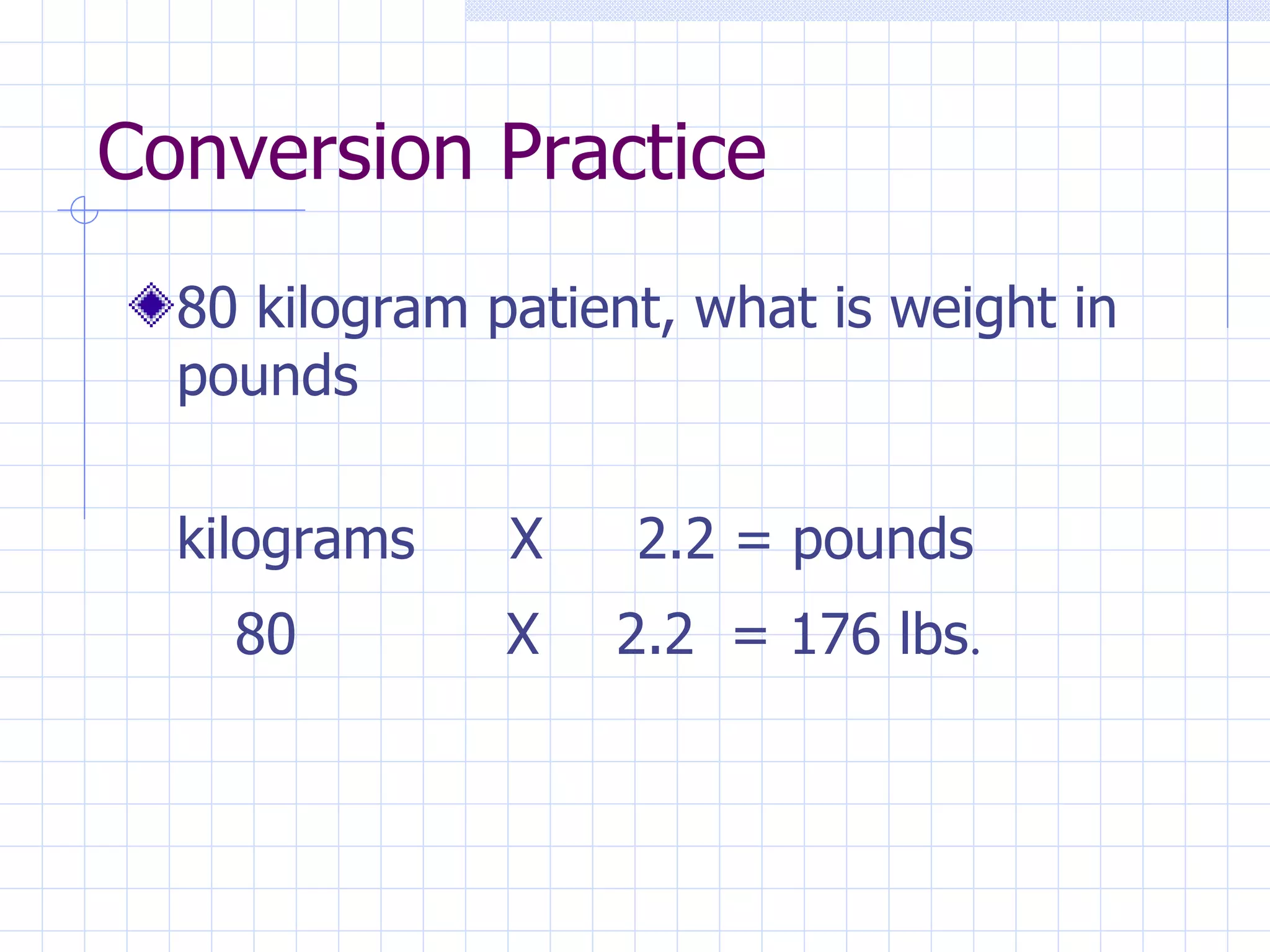 Conversion Practice 80 kilogram patient, what is weight in pounds kilograms  X  2.2 = pounds 80  X 2.2  = 176 lbs . 